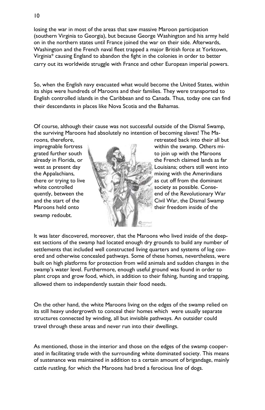 10 losing the war in most of the areas that saw massive Maroon partcipation (southern Virgiia o Georgs, but because George Washingon and his army held on in the norchern states until France joined the war on thei side. Aterwards, ‘Washington and the French navalfec trapped a major Brich force at Yorktown, Virginia* causing England to abandon the figh i the colonies i order to better carey out ts workdwide struggle with France and other European imperial powers. So. when the English navy evacuated what would become the Uited Staes, within it ships were hundreds of Maroons and their families, They were transported to Engish controlled islands in the Caribboan and to Canada. Thus, coday one can find their descendants in plces lie Nova Scotia and the Bahams. Of course, although their cause was not successful outsde of the Dismal Swamp. the surviving Maroons had sbolutely no ncention of becoming sives! The Ma- roons,thercfore, retreated back inco heir all but impregnable fortress wihin the swamp. Others mi- grated further south 0 join up with the Maroons already in Forida, or the French chimed lands 3s far st as presen day Louisana; others sl went inco the Appalachians, mixing with the Amerindians there or trying to live " 35 cut offrom the dominant white controlled society 2 possible. Conse- quencly, between the end of the Revolutionary War and the stat of the Civil War, the Dismal Swamp Maroons held anto thei freedom inside of the swamp redoubt It was later discovered, moreover, tha the Maroons who lived inside of the deep- est sections of the swamp had located enaugh dry grounds to buld any number of settlements tht included well constructed iving quarcers and systems of log cov- ered and otherwise concealed pachways. Some of these homes, nevercheless, were buit on high platforms for protaction from wid animls and sudden changes in the swamp’s water leve. Furthermore, enough usefu ground vias found in order to planc crops and grow food, which,In addion to heir fishing, hunting and trapping, sllowed them to independently sustsin thei food needs. O the ocher hand, the white Maroons iving on the edges of the swamp relied on it sl heavy undergrowth to conceal their homes which were ususlly separate structures connected by winding, sl but invisbl pathways. An outsider could travel thraugh these areas and never runinto their dwellings. As mentioned, those in theinteior and those on the edes of the swamp cooper- sced in faciitating trade with the surrounding white dominated society. This means of sustenance was maincined in addition to 2 certain amount of rigandage, mainly catle rustling for which the Maroons had bred ferocious line of dogs.